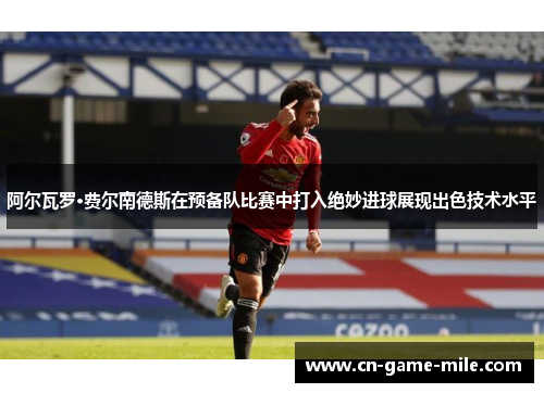 阿尔瓦罗·费尔南德斯在预备队比赛中打入绝妙进球展现出色技术水平