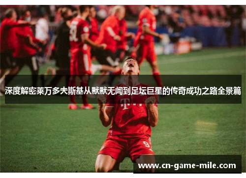 深度解密莱万多夫斯基从默默无闻到足坛巨星的传奇成功之路全景篇