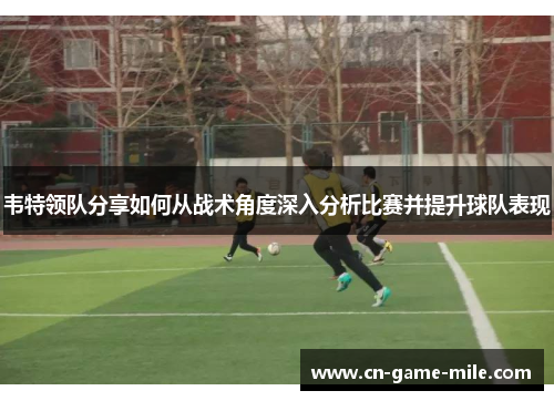 韦特领队分享如何从战术角度深入分析比赛并提升球队表现