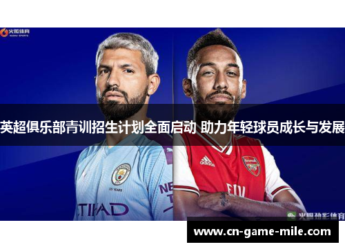 英超俱乐部青训招生计划全面启动 助力年轻球员成长与发展 英超俱乐部青训招生计划全面启动 助力年轻球员成长与发展