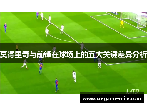 莫德里奇与前锋在球场上的五大关键差异分析