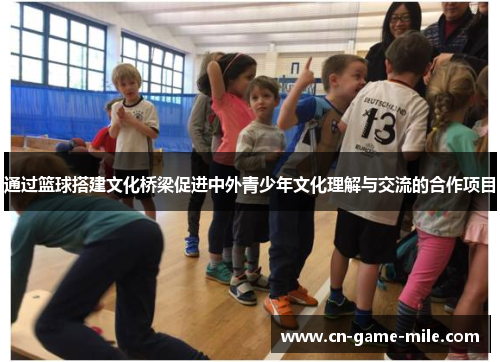 通过篮球搭建文化桥梁促进中外青少年文化理解与交流的合作项目 通过篮球搭建文化桥梁促进中外青少年文化理解与交流的合作项目