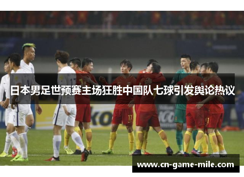 日本男足世预赛主场狂胜中国队七球引发舆论热议