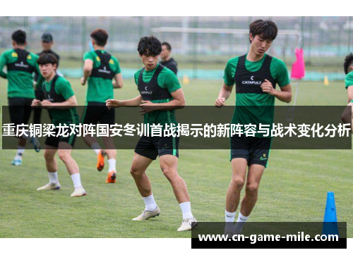 重庆铜梁龙对阵国安冬训首战揭示的新阵容与战术变化分析