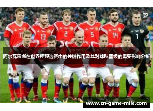 阿尔瓦雷斯在世界杯预选赛中的关键作用及其对球队晋级的重要影响分析